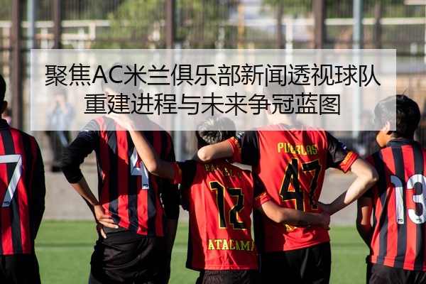 聚焦AC米兰俱乐部新闻透视球队重建进程与未来争冠蓝图