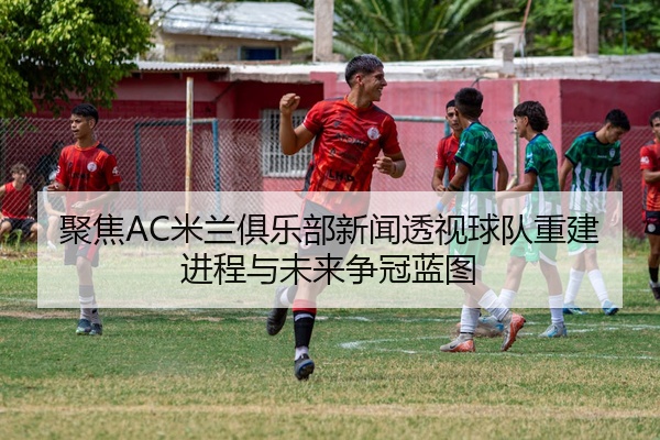 聚焦AC米兰俱乐部新闻透视球队重建进程与未来争冠蓝图