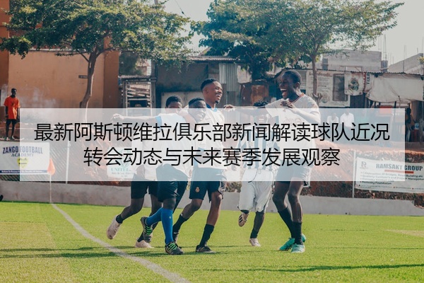 最新阿斯顿维拉俱乐部新闻解读球队近况转会动态与未来赛季发展观察