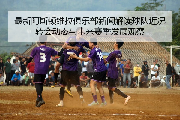 最新阿斯顿维拉俱乐部新闻解读球队近况转会动态与未来赛季发展观察