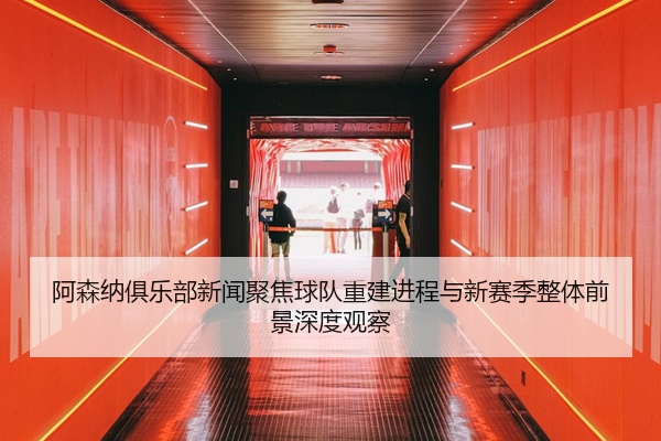 阿森纳俱乐部新闻聚焦球队重建进程与新赛季整体前景深度观察