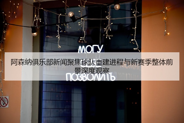 阿森纳俱乐部新闻聚焦球队重建进程与新赛季整体前景深度观察