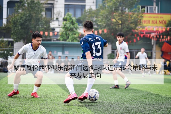 聚焦瓦伦西亚俱乐部新闻透视球队近况转会策略与未来发展走向