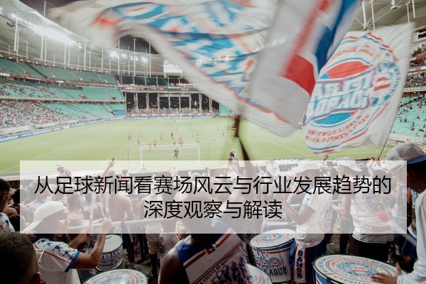 从足球新闻看赛场风云与行业发展趋势的深度观察与解读