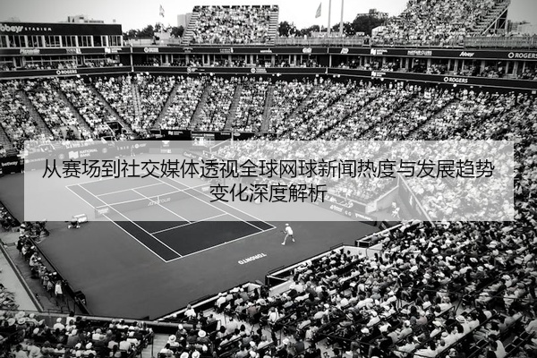 从赛场到社交媒体透视全球网球新闻热度与发展趋势变化深度解析