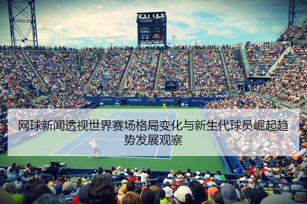 网球新闻透视世界赛场格局变化与新生代球员崛起趋势发展观察