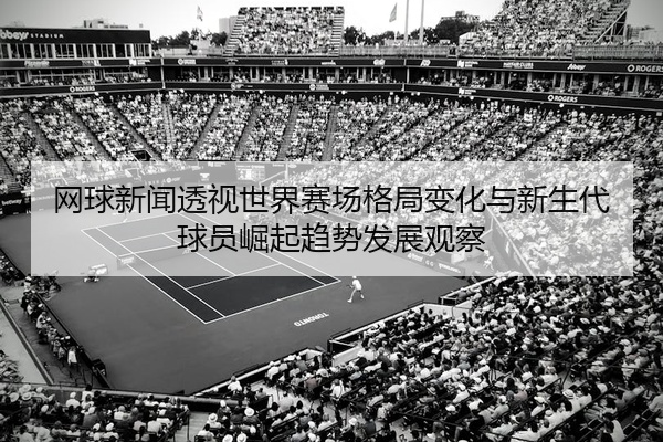 网球新闻透视世界赛场格局变化与新生代球员崛起趋势发展观察