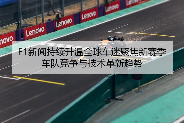 F1新闻持续升温全球车迷聚焦新赛季车队竞争与技术革新趋势