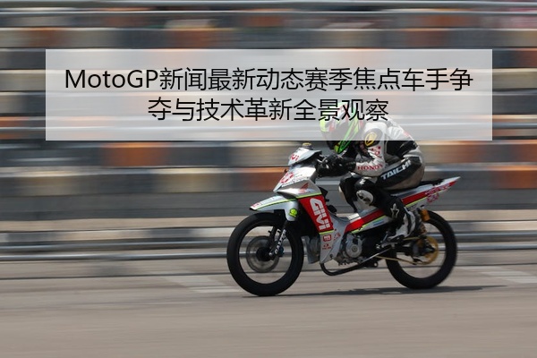 MotoGP新闻最新动态赛季焦点车手争夺与技术革新全景观察