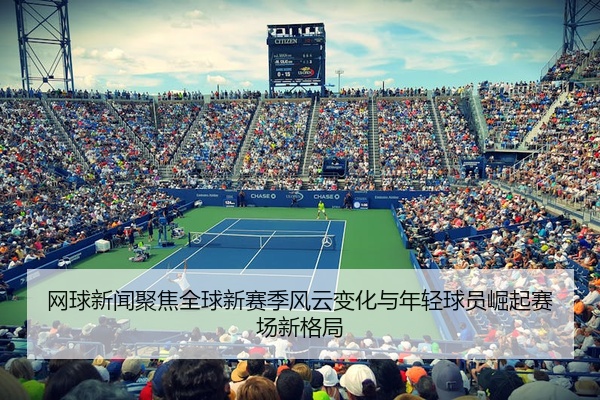 网球新闻聚焦全球新赛季风云变化与年轻球员崛起赛场新格局