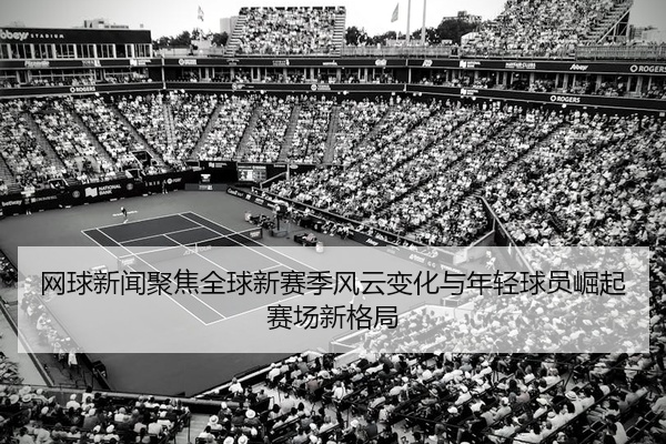 网球新闻聚焦全球新赛季风云变化与年轻球员崛起赛场新格局