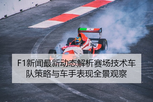 F1新闻最新动态解析赛场技术车队策略与车手表现全景观察