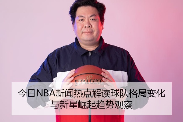 今日NBA新闻热点解读球队格局变化与新星崛起趋势观察
