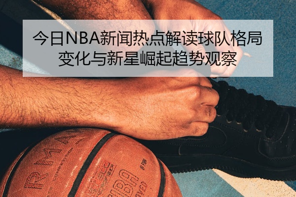 今日NBA新闻热点解读球队格局变化与新星崛起趋势观察