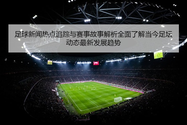 足球新闻热点追踪与赛事故事解析全面了解当今足坛动态最新发展趋势