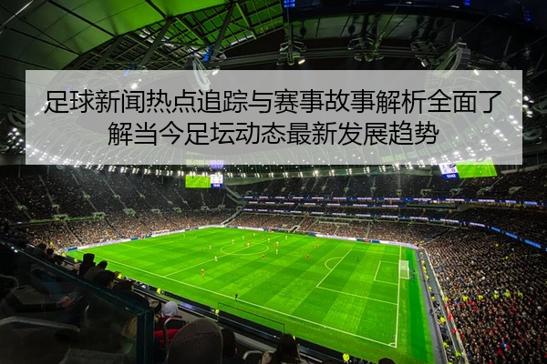 足球新闻热点追踪与赛事故事解析全面了解当今足坛动态最新发展趋势