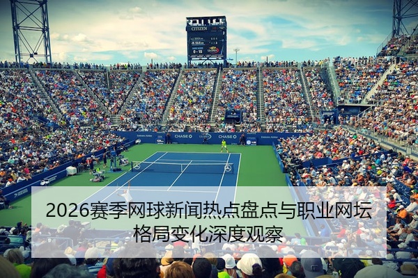 2026赛季网球新闻热点盘点与职业网坛格局变化深度观察