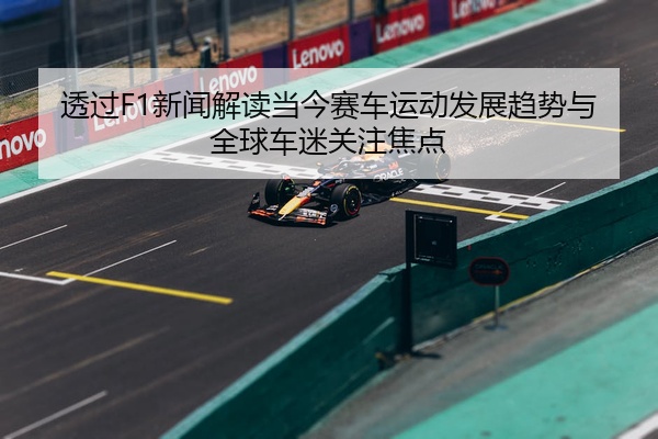 透过F1新闻解读当今赛车运动发展趋势与全球车迷关注焦点