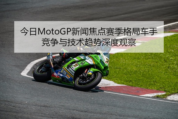 今日MotoGP新闻焦点赛季格局车手竞争与技术趋势深度观察