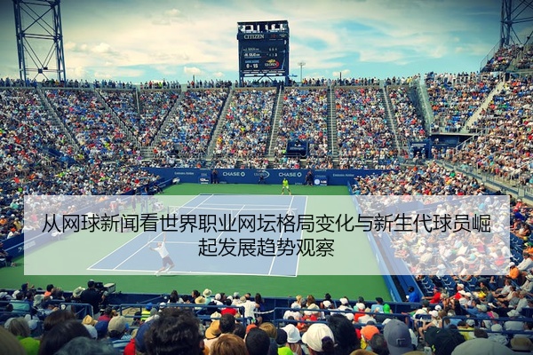 从网球新闻看世界职业网坛格局变化与新生代球员崛起发展趋势观察