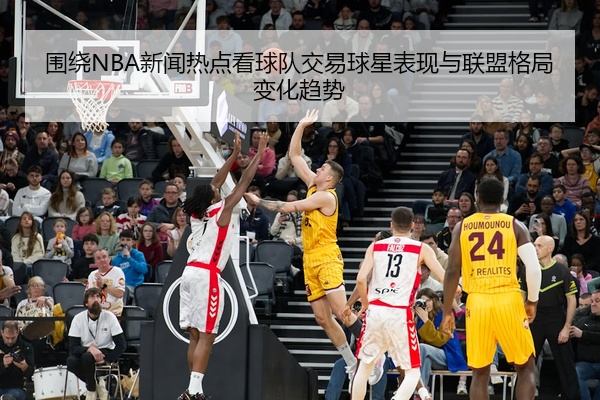 围绕NBA新闻热点看球队交易球星表现与联盟格局变化趋势