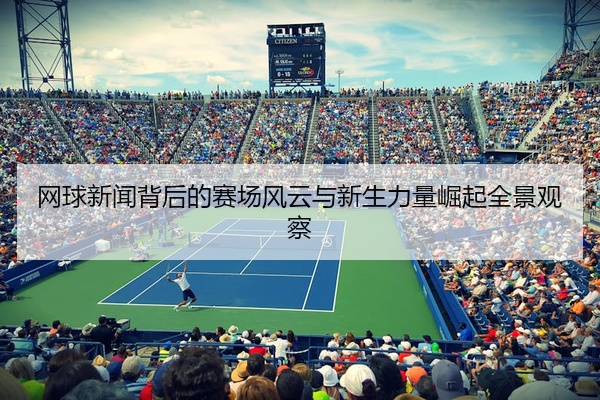 网球新闻背后的赛场风云与新生力量崛起全景观察