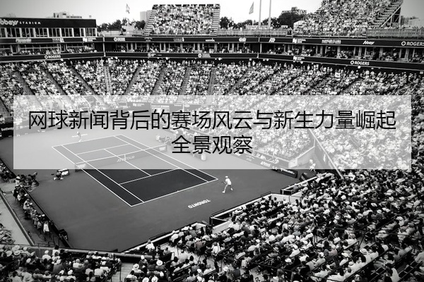 网球新闻背后的赛场风云与新生力量崛起全景观察