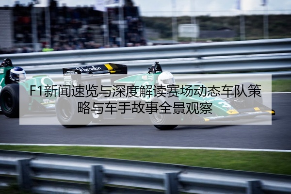 F1新闻速览与深度解读赛场动态车队策略与车手故事全景观察