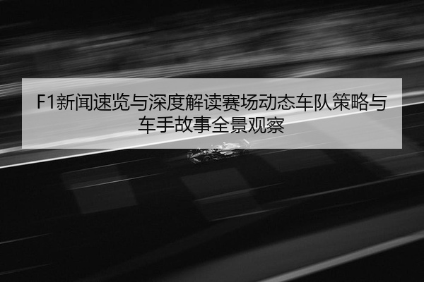 F1新闻速览与深度解读赛场动态车队策略与车手故事全景观察