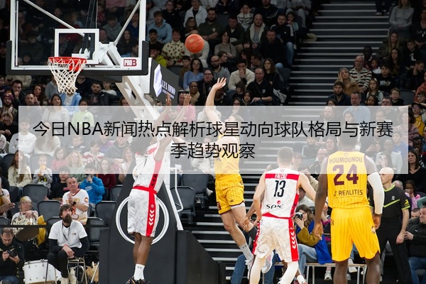 今日NBA新闻热点解析球星动向球队格局与新赛季趋势观察