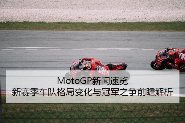 MotoGP新闻速览 新赛季车队格局变化与冠军之争前瞻解析