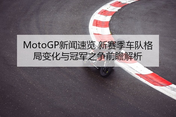 MotoGP新闻速览 新赛季车队格局变化与冠军之争前瞻解析