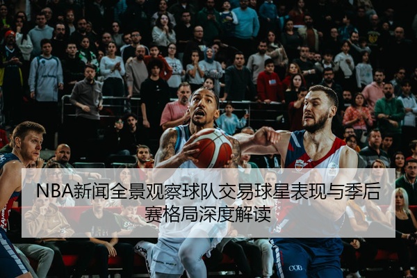 NBA新闻全景观察球队交易球星表现与季后赛格局深度解读