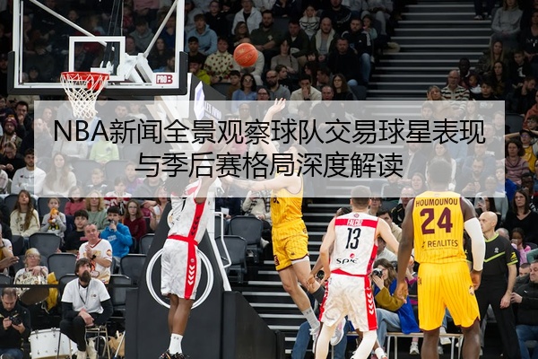 NBA新闻全景观察球队交易球星表现与季后赛格局深度解读
