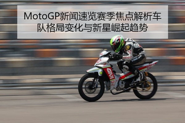 MotoGP新闻速览赛季焦点解析车队格局变化与新星崛起趋势