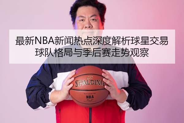 最新NBA新闻热点深度解析球星交易球队格局与季后赛走势观察