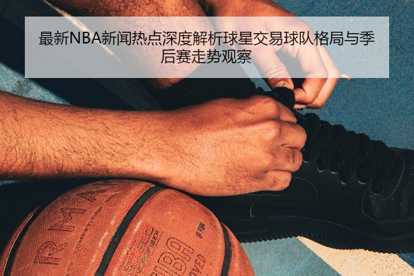 最新NBA新闻热点深度解析球星交易球队格局与季后赛走势观察