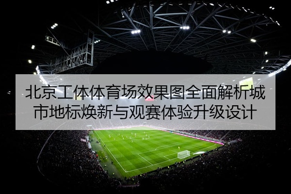 北京工体体育场效果图全面解析城市地标焕新与观赛体验升级设计