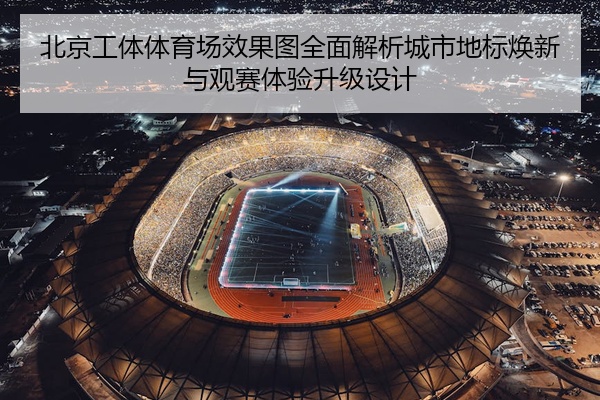 北京工体体育场效果图全面解析城市地标焕新与观赛体验升级设计