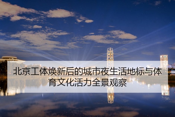 北京工体焕新后的城市夜生活地标与体育文化活力全景观察