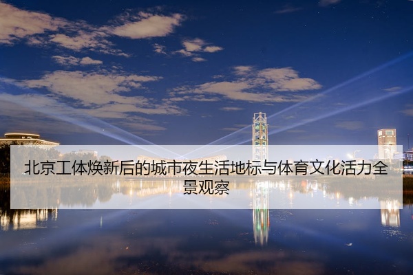 北京工体焕新后的城市夜生活地标与体育文化活力全景观察