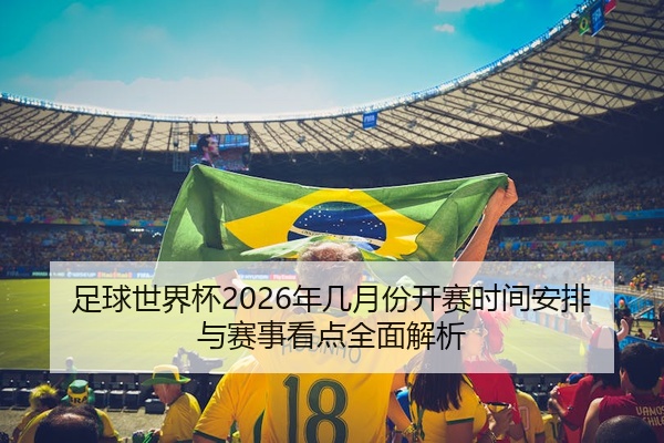 足球世界杯2026年几月份开赛时间安排与赛事看点全面解析