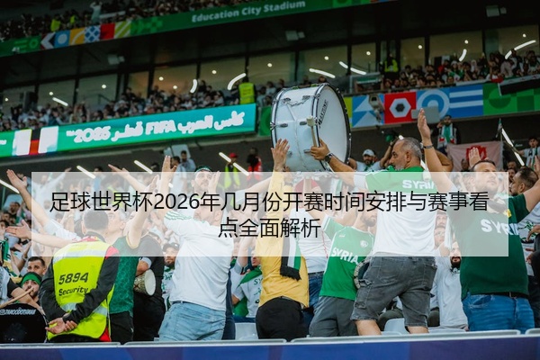 足球世界杯2026年几月份开赛时间安排与赛事看点全面解析