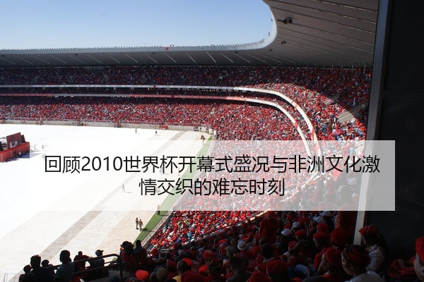 回顾2010世界杯开幕式盛况与非洲文化激情交织的难忘时刻