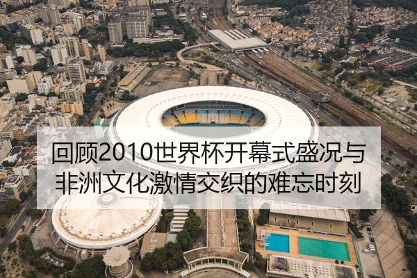 回顾2010世界杯开幕式盛况与非洲文化激情交织的难忘时刻