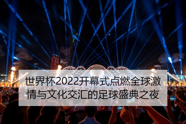 世界杯2022开幕式点燃全球激情与文化交汇的足球盛典之夜