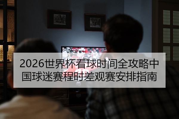 2026世界杯看球时间全攻略中国球迷赛程时差观赛安排指南