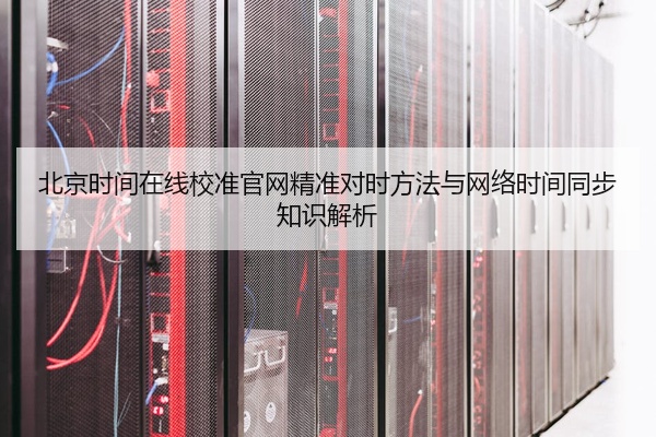 北京时间在线校准官网精准对时方法与网络时间同步知识解析