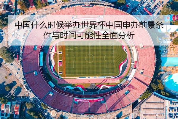 中国什么时候举办世界杯中国申办前景条件与时间可能性全面分析