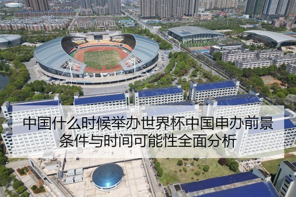 中国什么时候举办世界杯中国申办前景条件与时间可能性全面分析